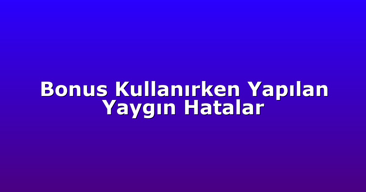 Bonus Kullanırken Yapılan Yaygın Hatalar
